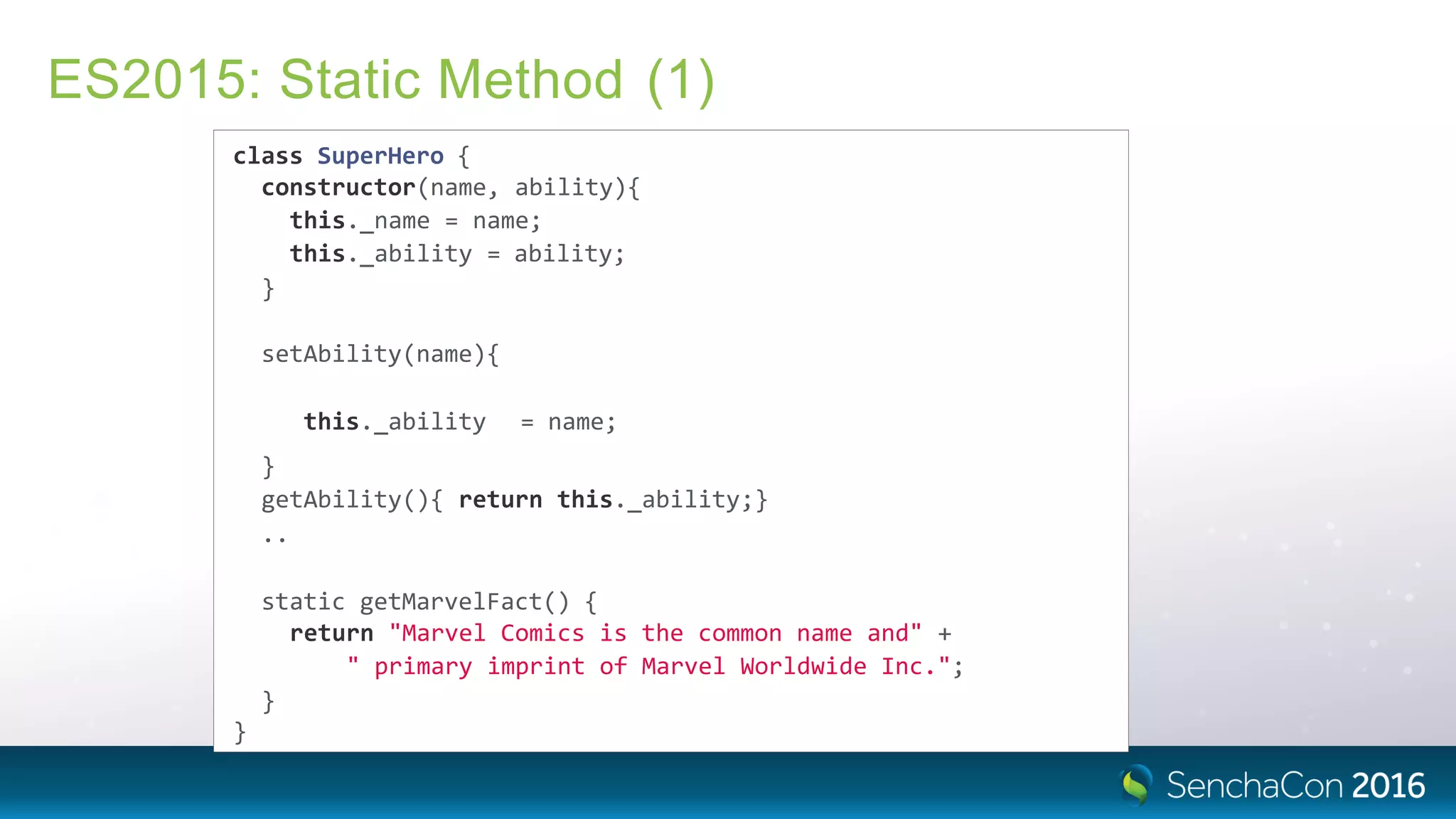 ES2015: Static Method (1)
class SuperHero {
constructor(name, ability){
this._name = name;
this._ability = ability;
}
setAbility(name){
this._ability = name;
}
getAbility(){ return this._ability;}
..
static getMarvelFact() {
return "Marvel Comics is the common name and" +
" primary imprint of Marvel Worldwide Inc.";
}
}
 