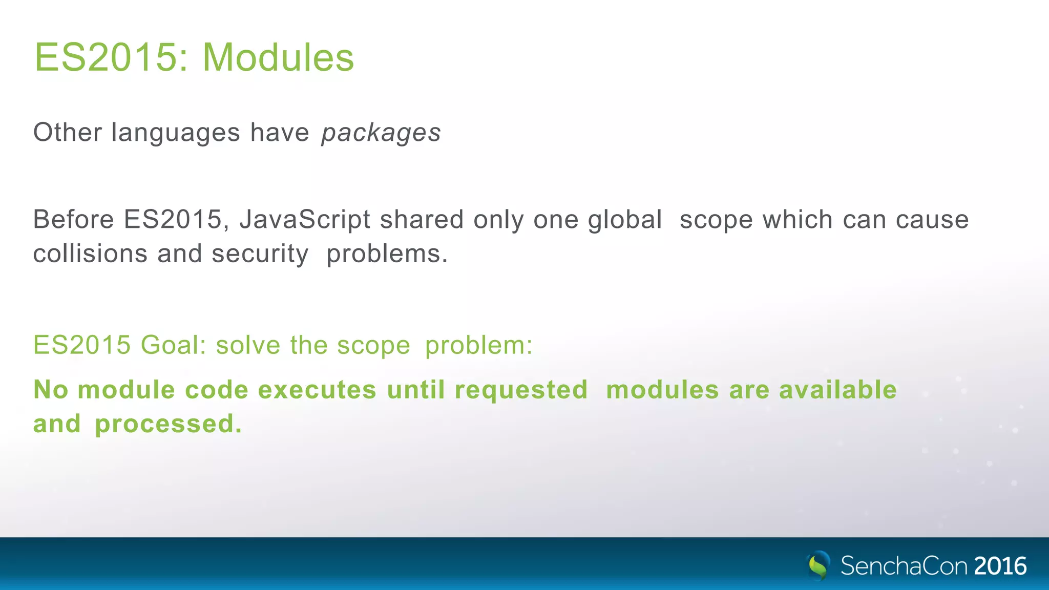 ES2015: Modules
Other languages have packages
Before ES2015, JavaScript shared only one global scope which can cause
collisions and security problems.
ES2015 Goal: solve the scope problem:
No module code executes until requested modules are available
and processed.
 