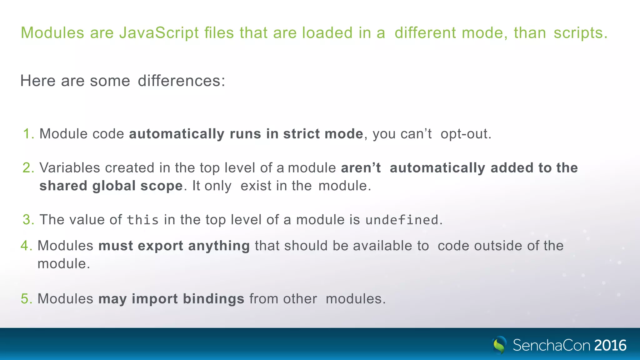 Modules are JavaScript ﬁles that are loaded in a different mode, than scripts.
Here are some differences:
1. Module code automatically runs in strict mode, you can’t opt-out.
2. Variables created in the top level of a module aren’t automatically added to the
shared global scope. It only exist in the module.
3. The value of this in the top level of a module is undefined.
4. Modules must export anything that should be available to code outside of the
module.
5. Modules may import bindings from other modules.
 