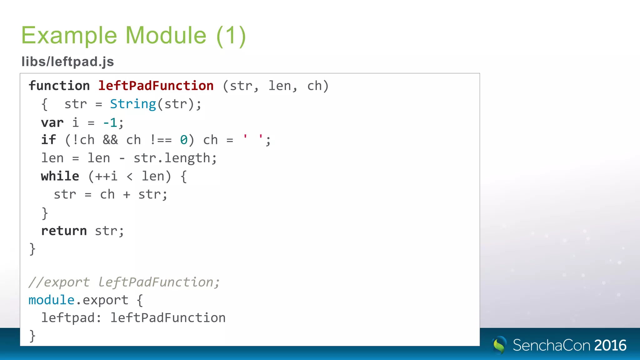 Example Module (1)
libs/leftpad.js
function leftPadFunction (str, len, ch)
{ str = String(str);
var i = ‐1;
if (!ch && ch !== 0) ch = ' ';
len = len ‐ str.length;
while (++i < len) {
str = ch + str;
}
return str;
}
//export leftPadFunction;
module.export {
leftpad: leftPadFunction
}
 