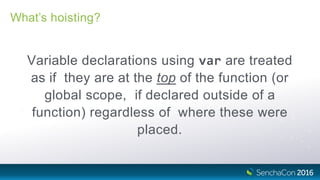 What’s hoisting?
Variable declarations using var are treated
as if they are at the top of the function (or
global scope, if declared outside of a
function) regardless of where these were
placed.
 
