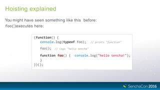 Hoisting explained
You might have seen something like this before:
foo()executes here:
(function() {
console.log(typeof foo); // prints "function"
foo(); // logs "hello sencha"
function foo() { console.log("hello sencha!");
}
})();
 
