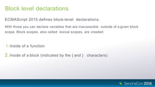 Block level declarations
ECMAScript 2015 deﬁnes block-level declarations.
With those you can declare variables that are inaccessible outside of a given block
scope. Block scopes, also called lexical scopes, are created:
1. Inside of a function
2. Inside of a block (indicated by the { and } characters)
 
