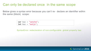 Can only be declared once in the same scope
Below gives a syntax error because you can’t re- declare an identiﬁer within
the same (block) scope:
var baz = "sencha";
let baz = "extjs";
SyntaxError: redeclaration of non-conﬁgurable global property baz
 