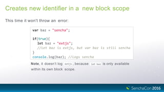 Creates new identiﬁer in a new block scope
This time it won't throw an error:
var baz = "sencha";
if(true){
let baz = "extjs";
//let baz is extjs, but var baz is still sencha
}
console.log(baz); //logs sencha
extjsNote, it doesn’t log , because let baz is only available
within its own block scope.
 