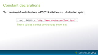 Constant declarations
You can also define declarations in ES2015 with the const declaration syntax.
These values cannot be changed once set.
const LIVEURL = "http://www.sencha.com/feed.json";
 