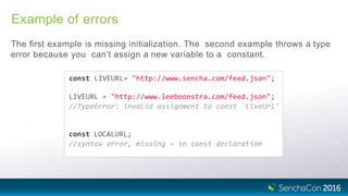 Example of errors
The ﬁrst example is missing initialization. The second example throws a type
error because you can’t assign a new variable to a constant.
const LIVEURL= "http://www.sencha.com/feed.json";
LIVEURL = "http://www.leeboonstra.com/feed.json";
//TypeError: invalid assignment to const `liveUrl'
const LOCALURL;
//syntax error, missing = in const declaration
 