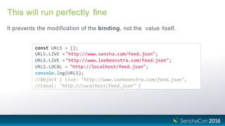 This will run perfectly ﬁne
It prevents the modiﬁcation of the binding, not the value itself.
const URLS = {};
URLS.LIVE ="http://www.sencha.com/feed.json";
URLS.LIVE ="http://www.leeboonstra.com/feed.json";
URLS.LOCAL = "http://localhost/feed.json";
console.log(URLS);
//Object { live: "http://www.leeboonstra.com/feed.json",
//local: "http://localhost/feed.json" }
 