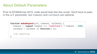About Default Parameters
Prior to ECMAScript 2015, code would look like this script. You'll have to pass
in the url parameter, but timeout and callback are optional.
function makeRequest(url, timeout, callback) {
timeout = (typeof timeout !== "undefined") ? timeout : 2000;
callback = callback || function() {};
//do something
}
 