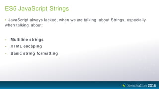 ES5 JavaScript Strings
• JavaScript always lacked, when we are talking about Strings, especially
when talking about:
- Multiline strings
- HTML escaping
- Basic string formatting
 