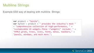 Multiline Strings
Example ES5 way of dealing with multiline Strings:
var product = "Sencha";
var myText = product + " provides the industry's most "
+ "comprehensive collection of high‐performance, " +
"customizable UI widgets.These "widgets" include: " +
"HTML5 grids, trees, lists, forms, menus, toolbars," +
"panels, windows, and much more.";
 
