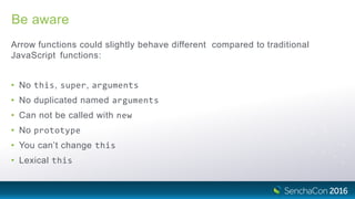 Be aware
Arrow functions could slightly behave different compared to traditional
JavaScript functions:
• No this, super, arguments
• No duplicated named arguments
• Can not be called with new
• No prototype
• You can’t change this
• Lexical this
 