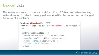 Lexical
Remember var me = this; or var self = this; ? Often used when working
with callbacks, to refer to the original scope, while the current scope changed,
because of a callback.
this
function VideoGame(){ //ES5
var me = this; me.title = "Uncharted", me.version =
3;
setInterval(function() {
return me.title + " " + me.version++;
console.log("1:", this); //Context is
Window console.log("2:", me);
//Context is VideoGame()
}, 5000);
}
 