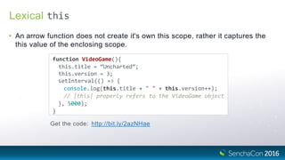 Lexical
• An arrow function does not create it's own this scope, rather it captures the
this value of the enclosing scope.
function VideoGame(){
this.title = “Uncharted”;
this.version = 3;
setInterval(() => {
console.log(this.title + " " + this.version++);
// |this| properly refers to the VideoGame object
}, 5000);
}
Get the code: http://bit.ly/2azNHae
this
 