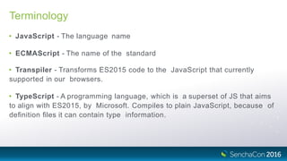 Terminology
• JavaScript - The language name
• ECMAScript - The name of the standard
• Transpiler - Transforms ES2015 code to the JavaScript that currently
supported in our browsers.
• TypeScript - A programming language, which is a superset of JS that aims
to align with ES2015, by Microsoft. Compiles to plain JavaScript, because of
deﬁnition ﬁles it can contain type information.
 