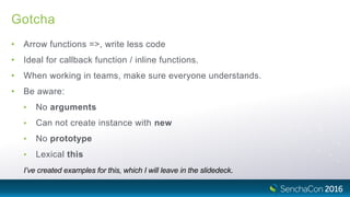 Gotcha
• Arrow functions =>, write less code
• Ideal for callback function / inline functions.
• When working in teams, make sure everyone understands.
• Be aware:
• No arguments
• Can not create instance with new
• No prototype
• Lexical this
I’ve created examples for this, which I will leave in the slidedeck.
 
