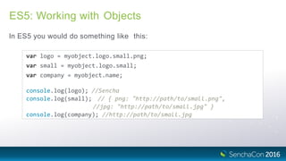 ES5: Working with Objects
In ES5 you would do something like this:
var logo = myobject.logo.small.png;
var small = myobject.logo.small;
var company = myobject.name;
console.log(logo); //Sencha
console.log(small); // { png: "http://path/to/small.png",
//jpg: "http://path/to/small.jpg" }
console.log(company); //http://path/to/small.jpg
 