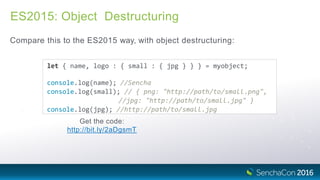 ES2015: Object Destructuring
Compare this to the ES2015 way, with object destructuring:
let { name, logo : { small : { jpg } } } = myobject;
console.log(name); //Sencha
console.log(small); // { png: "http://path/to/small.png",
//jpg: "http://path/to/small.jpg" }
console.log(jpg); //http://path/to/small.jpg
Get the code:
http://bit.ly/2aDgsmT
 