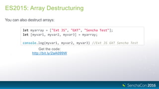 ES2015: Array Destructuring
You can also destruct arrays:
let myarray = ["Ext JS", "GXT", "Sencha Test"];
let [myvar1, myvar2, myvar3] = myarray;
console.log(myvar1, myvar2, myvar3) //Ext JS GXT Sencha Test
Get the code:
http://bit.ly/2aA099W
 