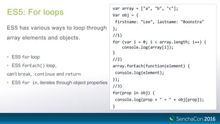 ES5: For loops
ES5 has various ways to loop through
array elements and objects.
• ES5 for loop
• ES5 forEach() loop,
can’t break, continue and return
• ES5 for in, iterates through object properties
var array = ["a", "b", "c"];
Var obj = {
firstname: "Lee", lastname: "Boonstra"
};
//1)
for (var i = 0; i < array.length; i++) {
console.log(array[i]);
}
//2)
array.forEach(function(element) {
console.log(element);
});
//3)
for(prop in obj) {
console.log(prop + " = " + obj[prop]);
}
 