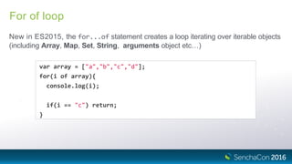 For of loop
New in ES2015, the for...of statement creates a loop iterating over iterable objects
(including Array, Map, Set, String, arguments object etc…)
var array = ["a","b","c","d"];
for(i of array){
console.log(i);
if(i == "c") return;
}
 