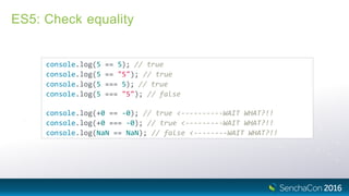 ES5: Check equality
console.log(5 == 5); // true
console.log(5 == "5"); // true
console.log(5 === 5); // true
console.log(5 === "5"); // false
console.log(+0 == ‐0); // true <‐‐‐‐‐‐‐‐‐‐WAIT WHAT?!!
console.log(+0 === ‐0); // true <‐‐‐‐‐‐‐‐‐WAIT WHAT?!!
console.log(NaN == NaN); // false <‐‐‐‐‐‐‐‐WAIT WHAT?!!
 