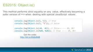 ES2015: Object.is()
This method performs strict equality on any value, effectively becoming a
safer version of === when dealing with special JavaScript values:
console.log(Object.is(5, 5)); // true
console.log(Object.is(5, "5")); // false
console.log(Object.is(+0, ‐0)); // false <‐‐‐‐ Oh, OK!
console.log(Object.is(NaN, NaN)); // true <‐‐‐ Oh, OK!
Get the code:
http://bit.ly/2b8o9AB
 