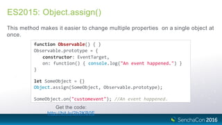 ES2015: Object.assign()
This method makes it easier to change multiple properties on a single object at
once.
function Observable() { }
Observable.prototype = {
constructor: EventTarget,
on: function() { console.log("An event happened.") }
}
let SomeObject = {}
Object.assign(SomeObject, Observable.prototype);
SomeObject.on("customevent"); //An event happened.
Get the code:
http://bit.ly/2b2KB0E
 