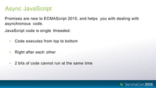 Async JavaScript
Promises are new to ECMAScript 2015, and helps you with dealing with
asynchronous code.
JavaScript code is single threaded:
• Code executes from top to bottom
• Right after each other
• 2 bits of code cannot run at the same time
 
