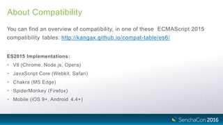 About Compatibility
You can ﬁnd an overview of compatibility, in one of these ECMAScript 2015
compatibility tables: http://kangax.github.io/compat-table/es6/
ES2015 Implementations:
• V8 (Chrome, Node.js, Opera)
• JavaScript Core (Webkit, Safari)
• Chakra (MS Edge)
• SpiderMonkey (Firefox)
• Mobile (iOS 9+, Android 4.4+)
 