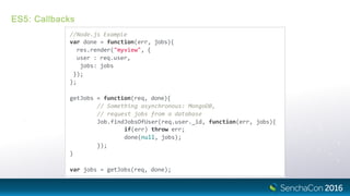 ES5: Callbacks
//Node.js Example
var done = function(err, jobs){
res.render("myview", {
user : req.user,
jobs: jobs
});
};
getJobs = function(req, done){
// Something asynchronous: MongoDB,
// request jobs from a database
Job.findJobsOfUser(req.user._id, function(err, jobs){
if(err) throw err;
done(null, jobs);
});
}
var jobs = getJobs(req, done);
 