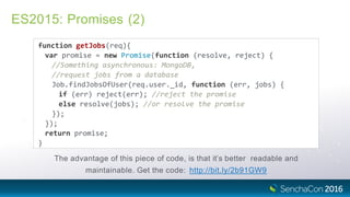 ES2015: Promises (2)
function getJobs(req){
var promise = new Promise(function (resolve, reject) {
//Something asynchronous: MongoDB,
//request jobs from a database
Job.findJobsOfUser(req.user._id, function (err, jobs) {
if (err) reject(err); //reject the promise
else resolve(jobs); //or resolve the promise
});
});
return promise;
}
The advantage of this piece of code, is that it’s better readable and
maintainable. Get the code: http://bit.ly/2b91GW9
 