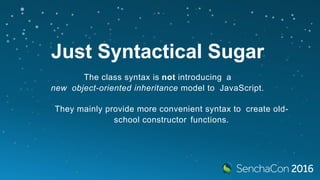 Just Syntactical Sugar
The class syntax is not introducing a
new object-oriented inheritance model to JavaScript.
They mainly provide more convenient syntax to create old-
school constructor functions.
 
