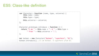 ES5: Class-like deﬁnition
var Character = function (name, type, universe) {
this.name = name;
this.type = type;
this.universe = universe;
};
Character.prototype.introduce = function () {
return "I am " + this.name + ". A " + this.type +
" from " + this.universe + ".";
};
var batman = new Character("Batman", "superhero", "DC");
batman.introduce(); //I am Batman. A superhero from DC.
 