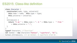 ES2015: Class-like deﬁnition
class Character {
constructor(name, type, universe){
this.name = name; this.type = type;
this.universe = universe;
}
introduce() {
return "I am " + this.name + ". A " + this.type + " from "
+ this.universe + ".";
}
}
typeof Character; //"function"
let batman = new Character("Batman", "superhero", "DC");
batman.introduce(); //I am Batman. A superhero from DC.
 