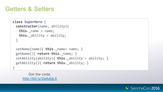 Getters & Setters
class SuperHero {
constructor(name, ability){
this._name = name;
this._ability = ability;
}
setName(name){ this._name= name; }
getName(){ return this._name; }
setAbility(ability){ this._ability = ability; }
getAbility(){ return this._ability; }
}
Get the code:
http://bit.ly/2aAdgL4
 
