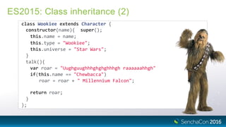 ES2015: Class inheritance (2)
class Wookiee extends Character {
constructor(name){ super();
this.name = name;
this.type = "Wookiee";
this.universe = "Star Wars";
}
talk(){
var roar = "Uughguughhhghghghhhgh raaaaaahhgh"
if(this.name == "Chewbacca")
roar = roar + " Millennium Falcon";
return roar;
}
};
 