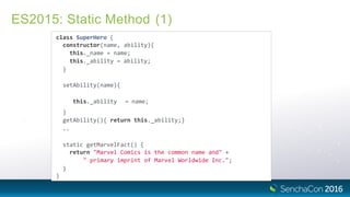 ES2015: Static Method (1)
class SuperHero {
constructor(name, ability){
this._name = name;
this._ability = ability;
}
setAbility(name){
this._ability = name;
}
getAbility(){ return this._ability;}
..
static getMarvelFact() {
return "Marvel Comics is the common name and" +
" primary imprint of Marvel Worldwide Inc.";
}
}
 