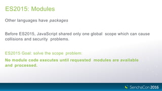 ES2015: Modules
Other languages have packages
Before ES2015, JavaScript shared only one global scope which can cause
collisions and security problems.
ES2015 Goal: solve the scope problem:
No module code executes until requested modules are available
and processed.
 