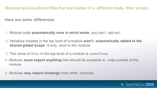 Modules are JavaScript ﬁles that are loaded in a different mode, than scripts.
Here are some differences:
1. Module code automatically runs in strict mode, you can’t opt-out.
2. Variables created in the top level of a module aren’t automatically added to the
shared global scope. It only exist in the module.
3. The value of this in the top level of a module is undefined.
4. Modules must export anything that should be available to code outside of the
module.
5. Modules may import bindings from other modules.
 