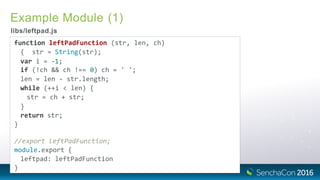 Example Module (1)
libs/leftpad.js
function leftPadFunction (str, len, ch)
{ str = String(str);
var i = ‐1;
if (!ch && ch !== 0) ch = ' ';
len = len ‐ str.length;
while (++i < len) {
str = ch + str;
}
return str;
}
//export leftPadFunction;
module.export {
leftpad: leftPadFunction
}
 