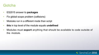 Gotcha
• ES2015 answer to packages
• Fix global scope problem (collisions)
• Modules run in a different mode than script
• this in top level of the module equals undefined
• Modules must export anything that should be available to code outside of
the module.
 