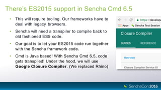 There’s ES2015 support in Sencha Cmd 6.5
• This will require tooling. Our frameworks have to
deal with legacy browsers.
• Sencha will need a transpiler to compile back to
old fashioned ES5 code.
• Our goal is to let your ES2015 code run together
with the Sencha framework code.
• Cmd is Java based! With Sencha Cmd 6.5, code
gets transpiled! Under the hood, we will use
Google Closure Compiler. (We replaced Rhino)
 