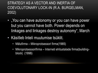 Intraorganizational ecology of strategy making and organizational adaptation: Theory and Field Research(Burgelman, 1991)Strateegia kujundamine ja selle mõju organisatsiooni ellujäämiseleTippjuhtkonna mõju Inteli arengul mälufirmast mikroprotsseorite firmaksOrganisatsioonid on mõlemad loojad ja vangid nende keskkondade (Miles ja Cameron 1982). Organisatsiooni ellujäämine sõltub olulisel määral kohandamise ja uuendamise suutlikkust strateegia tegemisel. Variation; selection; retention ties to adaptation