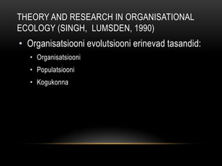 Theory and research in Organisational Ecology (Singh,  Lumsden, 1990)Organisatsiooni evolutsiooni erinevad tasandid: OrganisatsiooniPopulatsiooniKogukonna