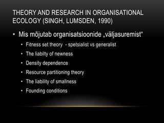 Theory and research in Organisational Ecology (Singh, Lumsden, 1990)Mis mõjutab organisatsioonide „väljasuremist“Fitness set theory  - spetsialist vs generalistThe liabilty of newness Density dependence Resource partitioning theory The liability of smallnessFounding conditions 