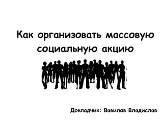 Как организовать массовую социальную акцию Докладчик: Вавилов Владислав 