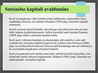 Sotsiaalse kapitali avaldumine
➢ Kooli ja kogukonna vahel toimib avatud suhtlemine, tegutsetakse koos,
usaldatakse üksteist, mis näitab Colemani (1988) järgi sotsiaalse kapitali
olemasolu.
➢ Koolil on head suhted kohalike ettevõtetega, ettevõtted tutvustavad oma
tööd, tehakse karjäärinõustamist. Sellist koostööd saab liigitada Putnami
(2000) järgi silduva sotsiaalse kapitali hulka.
➢ Kooli peeti väärtuste kandjaks ja edasiandjaks põlvestpõlve, seda saab
vaadelda kui sotsiaalse kapitali kognitiivset avaldusvormi Putnami (2006)
järgi, kus kultuurilised üritused erinevate põlvkondadega aitavad säilitada ja
ka suurendada kogukonna sotsiaalset kapitali.
➢ Kool ja kogukond seob inimesi omavahel, tekitab koostöövõrgustikke, mis
omakorda annab sidusust kogukonnale, Halperni (2005) järgi väljendab see
makrotasandi sotsiaalset kapitali.
 