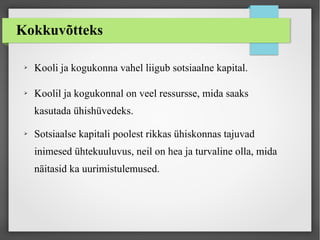 Kokkuvõtteks
➢ Kooli ja kogukonna vahel liigub sotsiaalne kapital.
➢ Koolil ja kogukonnal on veel ressursse, mida saaks
kasutada ühishüvedeks.
➢ Sotsiaalse kapitali poolest rikkas ühiskonnas tajuvad
inimesed ühtekuuluvus, neil on hea ja turvaline olla, mida
näitasid ka uurimistulemused.
 