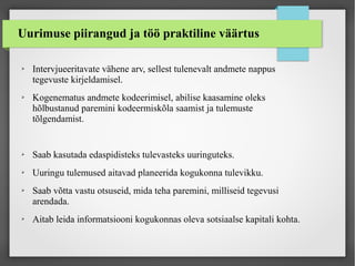 Uurimuse piirangud ja töö praktiline väärtus
➢ Intervjueeritavate vähene arv, sellest tulenevalt andmete nappus
tegevuste kirjeldamisel.
➢ Kogenematus andmete kodeerimisel, abilise kaasamine oleks
hõlbustanud paremini kodeermiskõla saamist ja tulemuste
tõlgendamist.
➢ Saab kasutada edaspidisteks tulevasteks uuringuteks.
➢ Uuringu tulemused aitavad planeerida kogukonna tulevikku.
➢ Saab võtta vastu otsuseid, mida teha paremini, milliseid tegevusi
arendada.
➢ Aitab leida informatsiooni kogukonnas oleva sotsiaalse kapitali kohta.
 